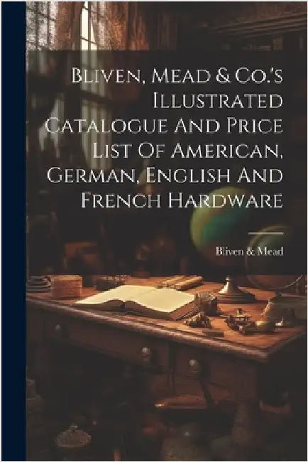 Bliven, Mead & Co.'s Illustrated Catalogue And Price List Of American, German, English And French Hardware by Bliven &. Mead