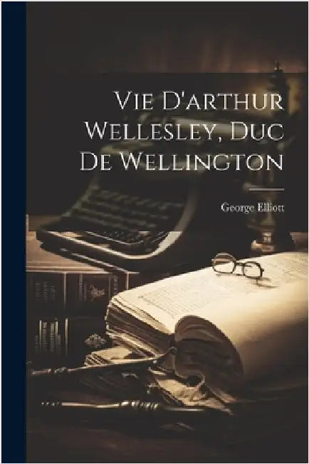 Vie D'arthur Wellesley, Duc De Wellington by George Elliott