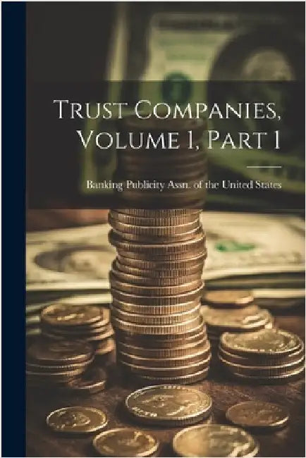 Trust Companies, Volume 1, Part 1 by Banking Publicity Assn of the United