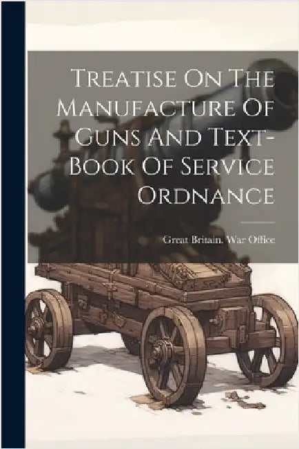 Treatise On The Manufacture Of Guns And Text-book Of Service Ordnance by Great Britain War Office