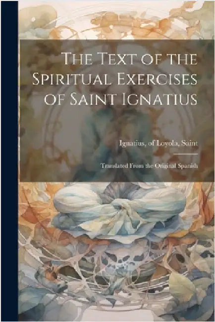 The Text of the Spiritual Exercises of Saint Ignatius: Translated From the Original Spanish by Of Loyola Saint Ignatius