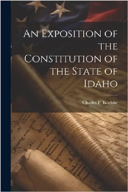 An Exposition of the Constitution of the State of Idaho by Charles F. Koelshe