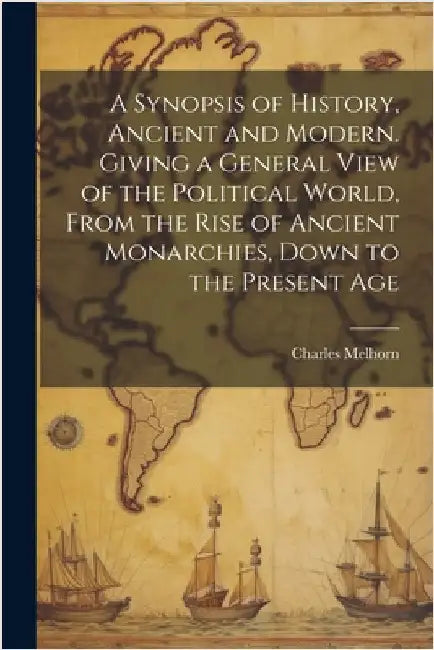 A Synopsis of History, Ancient and Modern. Giving a General View of the Political World, From the Rise of Ancient Monarchies, Down to the Present Age by Charles Melhorn