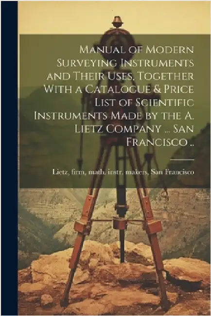 Manual of Modern Surveying Instruments and Their Uses, Together With a Catalogue & Price List of Scientific Instruments Made by the A. Lietz Company . by Firm Math Instr Makers Lietz
