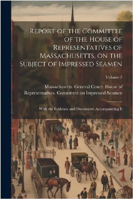 Report of the Committee of the House of Representatives of Massachusetts, on the Subject of Impressed Seamen: With the Evidence and Documents Accompan by Massachusetts General Court House O