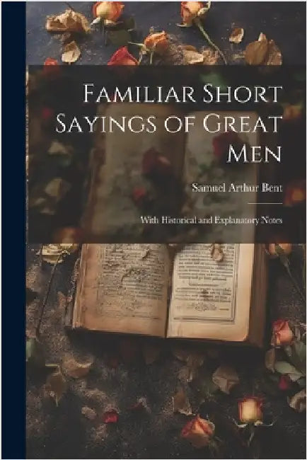 Familiar Short Sayings of Great Men: With Historical and Explanatory Notes by Samuel Arthur 1841-1912 Bent