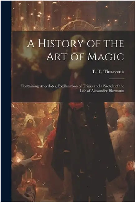 A History of the Art of Magic: Containing Anecdotes, Explanation of Tricks and a Sketch of the Life of Alexander Hermann by T. T. (Telemachus Thomas) Timayenis