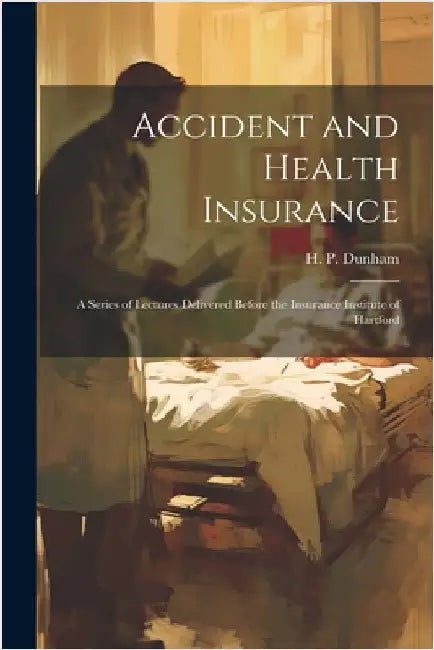 Accident and Health Insurance; a Series of Lectures Delivered Before the Insurance Institute of Hartford by H. P. Dunham