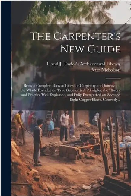 The Carpenter's New Guide: Being a Complete Book of Lines for Carpentry and Joinery ...: the Whole Founded on True Geometrical Principles, the Th by Peter 1765-1844 Nicholson