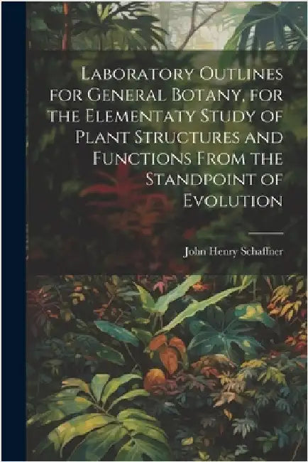 Laboratory Outlines for General Botany, for the Elementaty Study of Plant Structures and Functions From the Standpoint of Evolution by John Henry 1866- Schaffner
