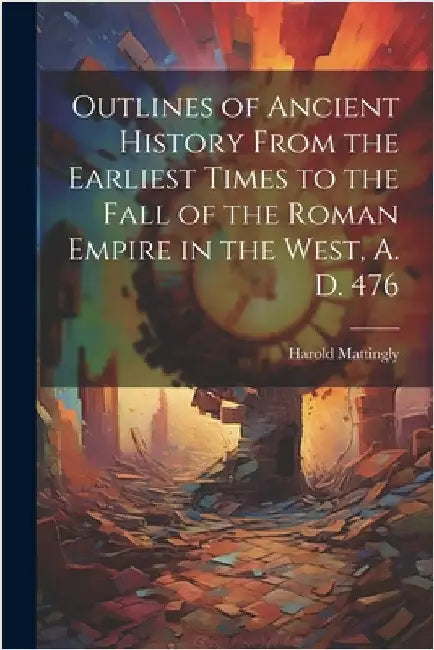 Outlines of Ancient History From the Earliest Times to the Fall of the Roman Empire in the West, A. D. 476 by Harold 1884-1964 Mattingly
