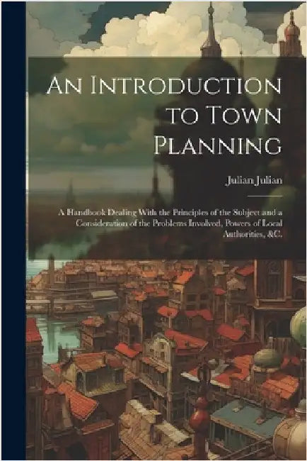 An Introduction to Town Planning; a Handbook Dealing With the Principles of the Subject and a Consideration of the Problems Involved, Powers of Local by Julian Julian