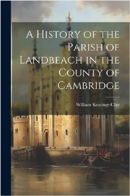 A History of the Parish of Landbeach in the County of Cambridge by Clay, William Keatinge 1797-1867