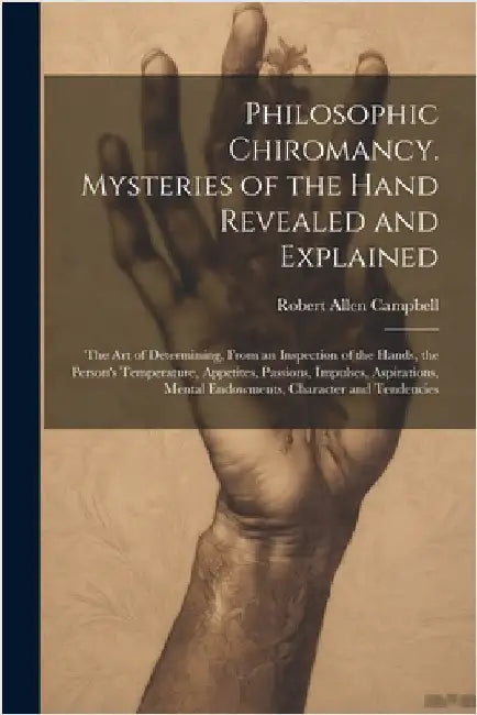 Philosophic Chiromancy. Mysteries of the Hand Revealed and Explained: The Art of Determining, From an Inspection of the Hands, the Person's Temperatur by Robert Allen Campbell