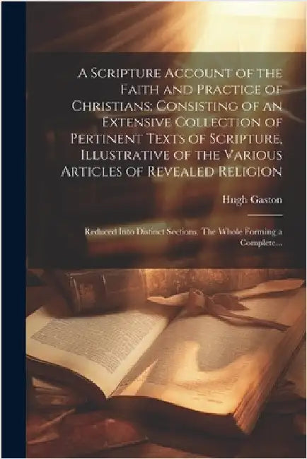 A Scripture Account of the Faith and Practice of Christians; Consisting of an Extensive Collection of Pertinent Texts of Scripture, Illustrative of th by Hugh D. 1766 Gaston
