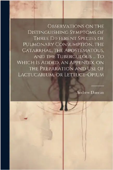 Observations on the Distinguishing Symptoms of Three Different Species of Pulmonary Consumption, the Catarrhal, the Apostematous, and the Tuberculous by Andrew 1744-1828 Duncan