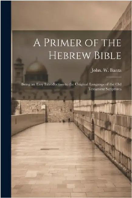 A Primer of the Hebrew Bible: Being an Easy Introduction to the Original Language of the Old Testament Scriptures by John W. ]. [Banta