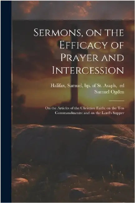Sermons, on the Efficacy of Prayer and Intercession: On the Articles of the Christian Faith: on the Ten Commandments: and on the Lord's Supper by Samuel 1716-1778 Ogden