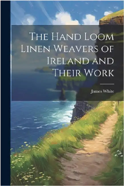 The Hand Loom Linen Weavers of Ireland and Their Work by James White