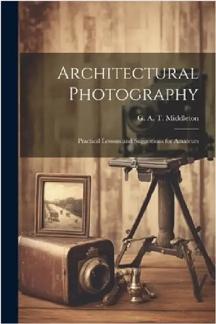 Architectural Photography: Practical Lessons and Suggestions for Amateurs by G. A. T. (George Alexander Middleton