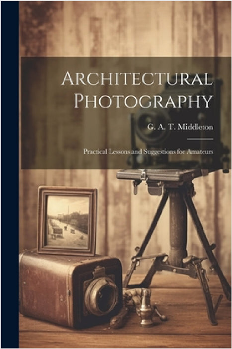 Architectural Photography: Practical Lessons and Suggestions for Amateurs by G. A. T. (George Alexander Middleton