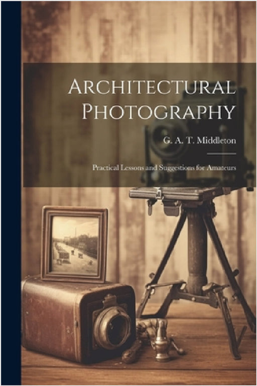 Architectural Photography: Practical Lessons and Suggestions for Amateurs by G. A. T. (George Alexander Middleton