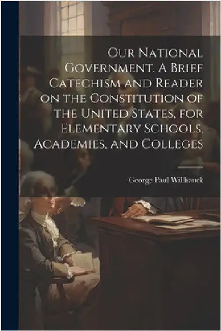 Our National Government. A Brief Catechism and Reader on the Constitution of the United States, for Elementary Schools, Academies, and Colleges by George Paul 1859- Willhauck