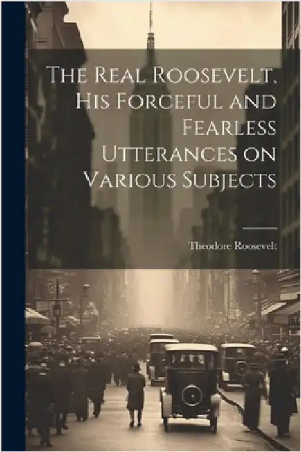The Real Roosevelt, His Forceful and Fearless Utterances on Various Subjects by Theodore 1858-1919 Roosevelt