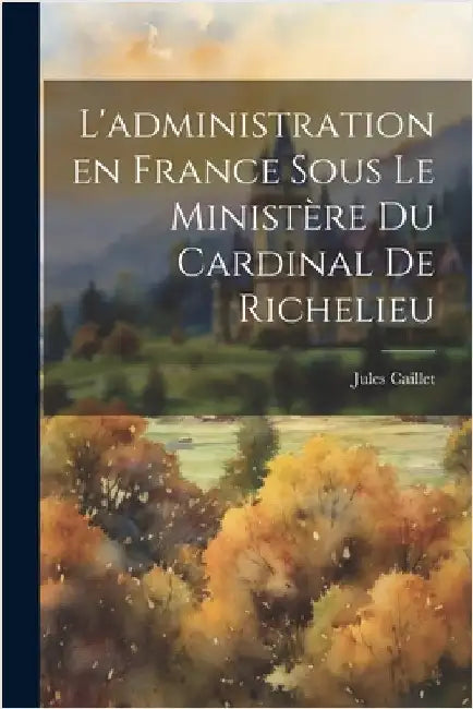 L'administration en France sous le ministère du Cardinal de Richelieu by Jules Caillet