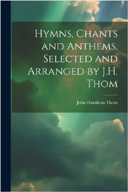 Hymns, Chants and Anthems, Selected and Arranged by J.H. Thom by John Hamilton Thom
