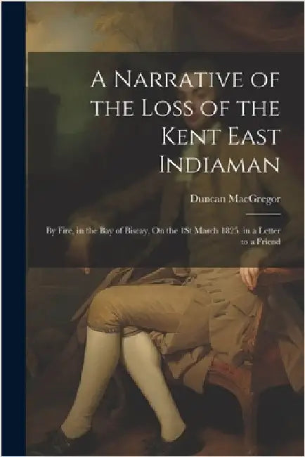 A Narrative of the Loss of the Kent East Indiaman: By Fire, in the Bay of Biscay, On the 1St March 1825. in a Letter to a Friend by Duncan MacGregor