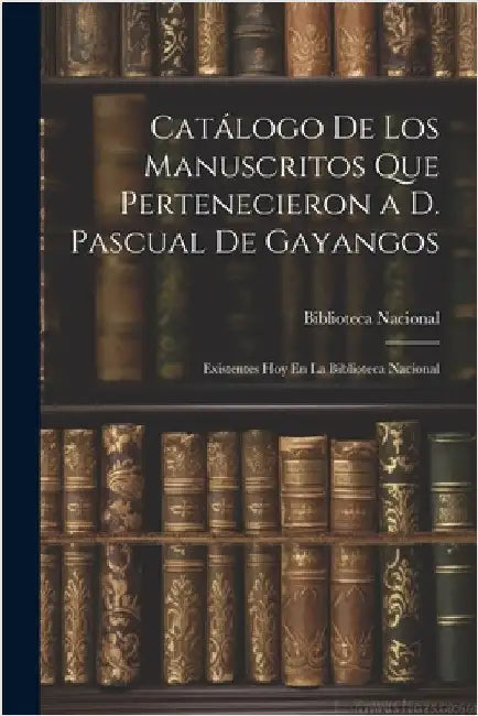 Catálogo De Los Manuscritos Que Pertenecieron a D. Pascual De Gayangos: Existentes Hoy En La Biblioteca Nacional by Biblioteca Nacional (Spain)