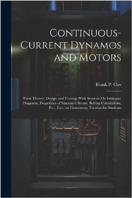 Continuous-Current Dynamos and Motors: Their Theory, Design and Testing; With Sections On Indicator Diagrams, Properities of Saturated Steam, Belting by Frank P. Cox