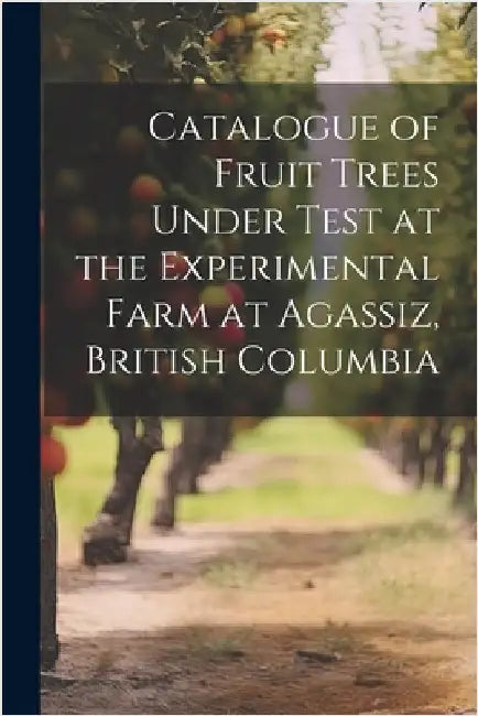 Catalogue of Fruit Trees Under Test at the Experimental Farm at Agassiz, British Columbia by Anonymous
