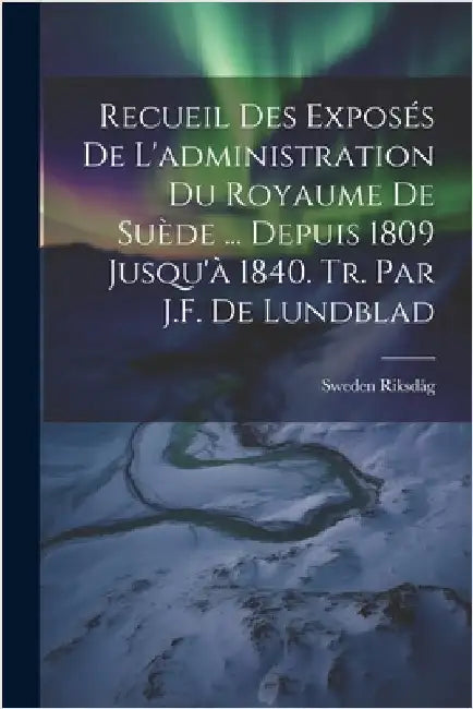 Recueil Des Exposés De L'administration Du Royaume De Suède ... Depuis 1809 Jusqu'à 1840. Tr. Par J.F. De Lundblad by Sweden Riksdåg