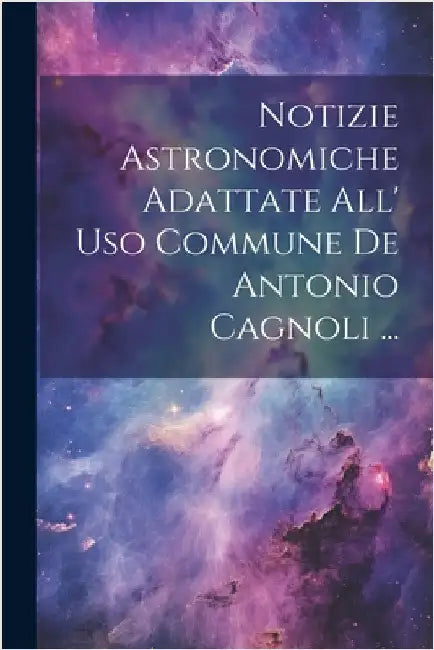Notizie Astronomiche Adattate All' Uso Commune De Antonio Cagnoli ... by Anonymous