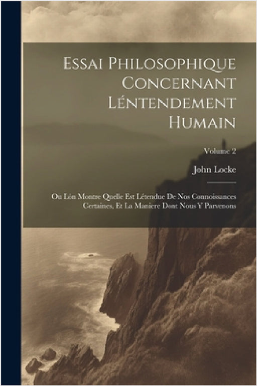 Essai Philosophique Concernant Léntendement Humain: Ou Lón Montre Quelle Est Létendue De Nos Connoissances Certaines, Et La Maniere Dont Nous Y Parven by John Locke