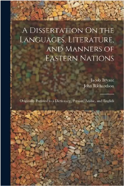 A Dissertation On the Languages, Literature, and Manners of Eastern Nations: Originally Prefixed to a Dictionary, Persian, Arabic, and English by John Richardson