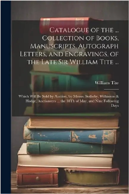 Catalogue of the ... Collection of Books, Manuscripts, Autograph Letters, and Engravings, of the Late Sir William Tite ...: Which Will Be Sold by Auct by William Tite