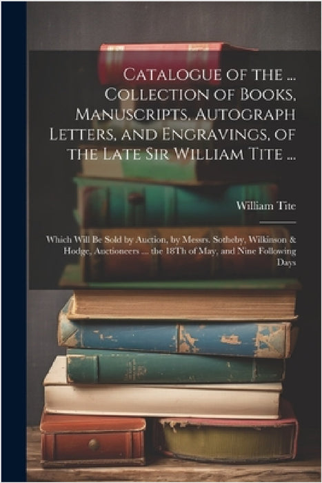 Catalogue of the ... Collection of Books, Manuscripts, Autograph Letters, and Engravings, of the Late Sir William Tite ...: Which Will Be Sold by Auct by William Tite