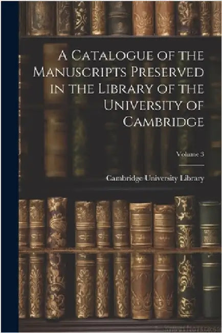 A Catalogue of the Manuscripts Preserved in the Library of the University of Cambridge; Volume 3 by Cambridge University Library