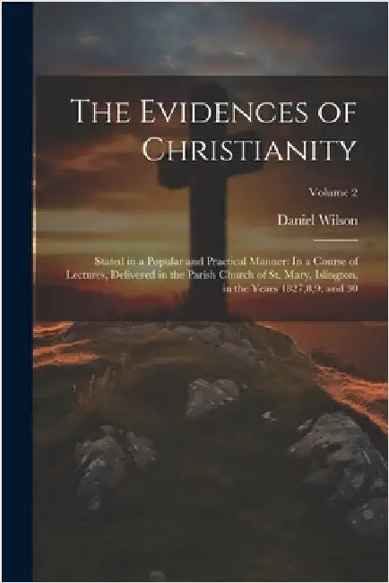 The Evidences of Christianity: Stated in a Popular and Practical Manner: In a Course of Lectures, Delivered in the Parish Church of St. Mary, Islingt by Daniel Wilson