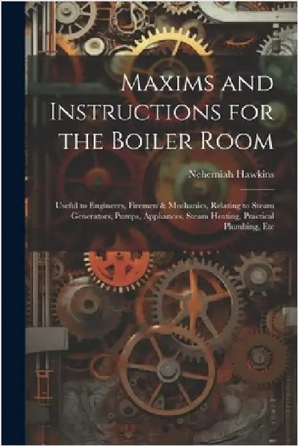 Maxims and Instructions for the Boiler Room: Useful to Engineers, Firemen & Mechanics, Relating to Steam Generators, Pumps, Appliances, Steam Heating, by Nehemiah Hawkins