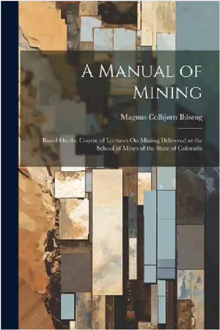A Manual of Mining: Based On the Course of Lectures On Mining Delivered at the School of Mines of the State of Colorado by Magnus Colbjørn Ihlseng