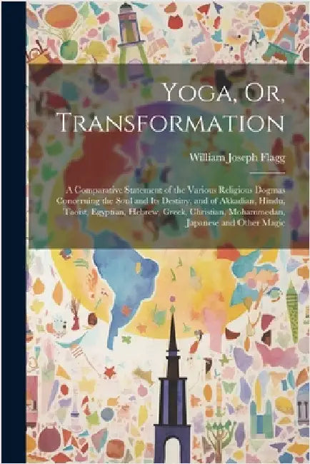 Yoga, Or, Transformation: A Comparative Statement of the Various Religious Dogmas Concerning the Soul and Its Destiny, and of Akkadian, Hindu, T by William Joseph Flagg