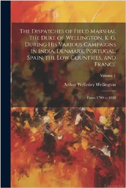 The Dispatches of Field Marshal the Duke of Wellington, K. G. During His Various Campaigns in India, Denmark, Portugal, Spain, the Low Countries, and by Arthur Wellesley Wellington