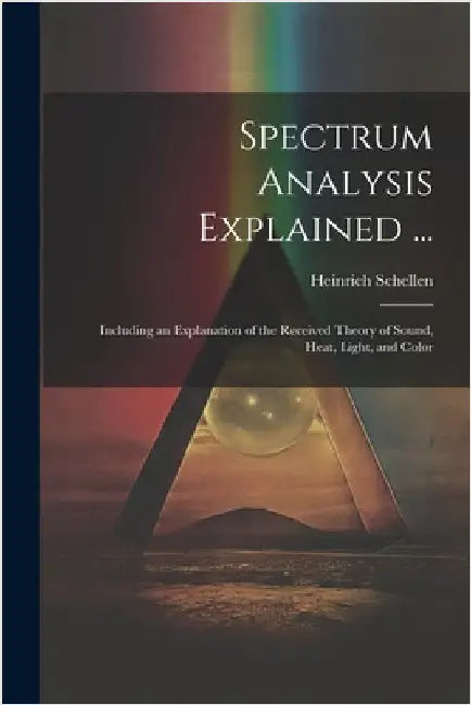Spectrum Analysis Explained ...: Including an Explanation of the Received Theory of Sound, Heat, Light, and Color by Heinrich Schellen