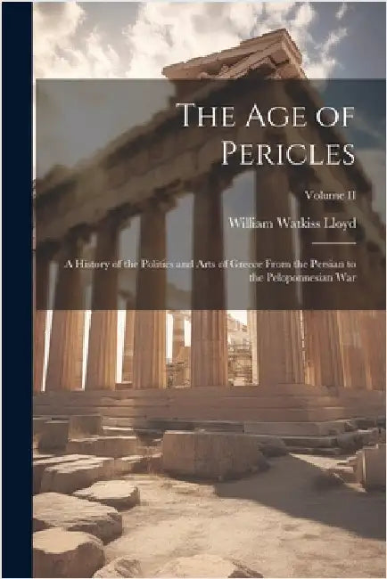 The Age of Pericles: A History of the Politics and Arts of Greece from the Persian to the Peloponnesian War; Volume II by William Watkiss Lloyd