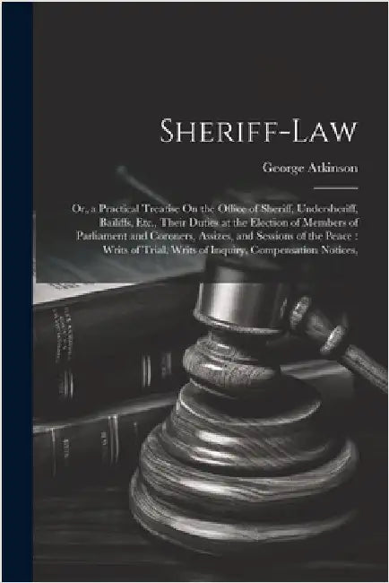 Sheriff-Law: Or, a Practical Treatise On the Office of Sheriff, Undersheriff, Bailiffs, Etc., Their Duties at the Election of Membe by George Atkinson