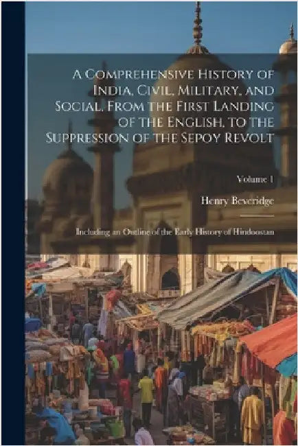 A Comprehensive History of India, Civil, Military, and Social, From the First Landing of the English, to the Suppression of the Sepoy Revolt: Includin by Henry Beveridge